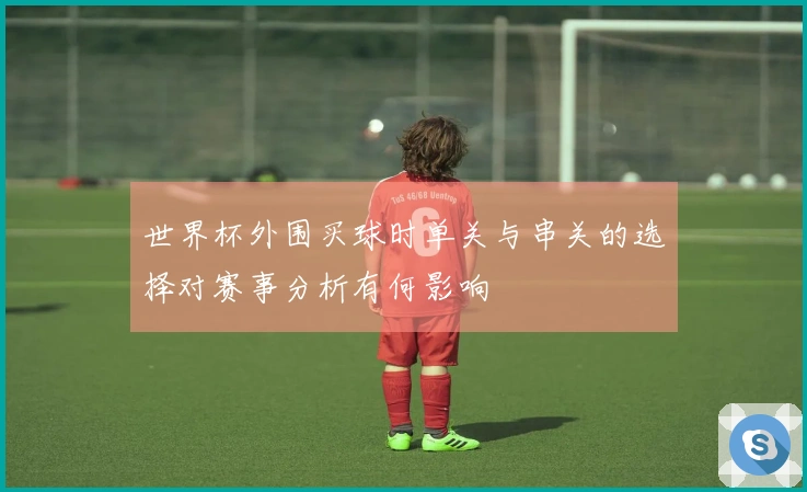 世界杯外围买球时单关与串关的选择对赛事分析有何影响