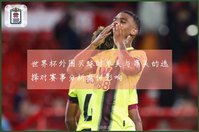 世界杯外围买球时单关与串关的选择对赛事分析有何影响